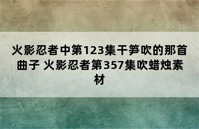 火影忍者中第123集干笋吹的那首曲子 火影忍者第357集吹蜡烛素材